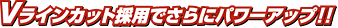Vラインカット採用でさらにパワーアップ!!